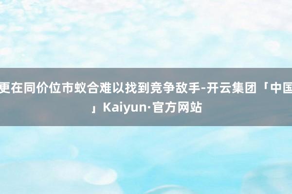 更在同价位市蚁合难以找到竞争敌手-开云集团「中国」Kaiyun·官方网站