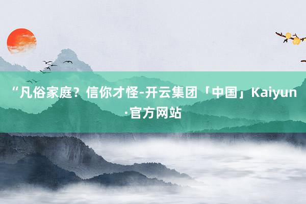 “凡俗家庭？信你才怪-开云集团「中国」Kaiyun·官方网站