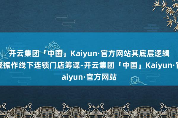 开云集团「中国」Kaiyun·官方网站其底层逻辑主要围绕振作线下连锁门店筹谋-开云集团「中国」Kaiyun·官方网站