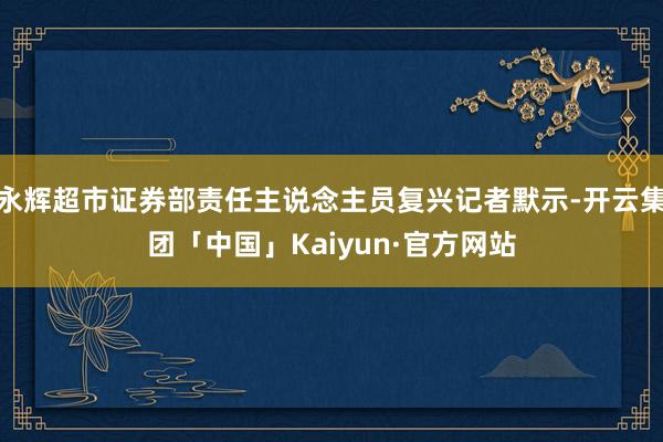 永辉超市证券部责任主说念主员复兴记者默示-开云集团「中国」Kaiyun·官方网站