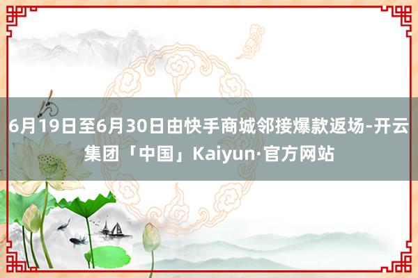 6月19日至6月30日由快手商城邻接爆款返场-开云集团「中国」Kaiyun·官方网站