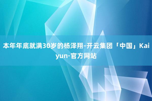 本年年底就满30岁的杨泽翔-开云集团「中国」Kaiyun·官方网站