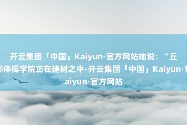 开云集团「中国」Kaiyun·官方网站她说：“丘索维金娜体操学院正在建树之中-开云集团「中国」Kaiyun·官方网站