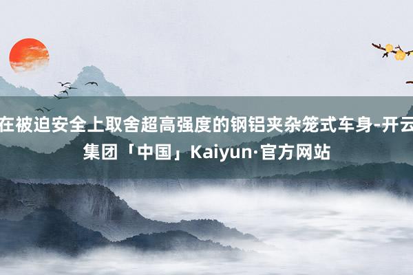 在被迫安全上取舍超高强度的钢铝夹杂笼式车身-开云集团「中国」Kaiyun·官方网站