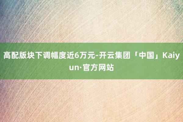 高配版块下调幅度近6万元-开云集团「中国」Kaiyun·官方网站