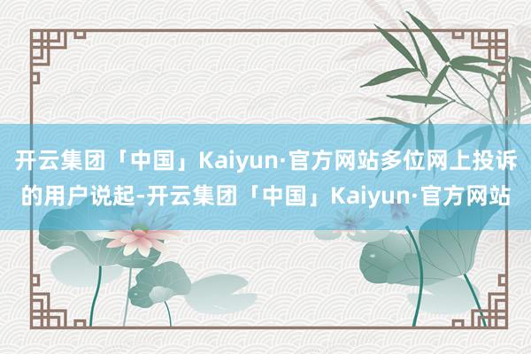 开云集团「中国」Kaiyun·官方网站多位网上投诉的用户说起-开云集团「中国」Kaiyun·官方网站