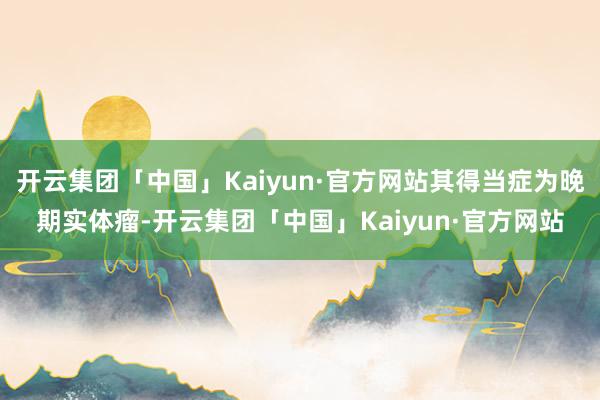 开云集团「中国」Kaiyun·官方网站其得当症为晚期实体瘤-开云集团「中国」Kaiyun·官方网站