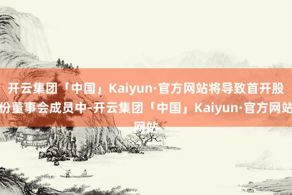 开云集团「中国」Kaiyun·官方网站将导致首开股份董事会成员中-开云集团「中国」Kaiyun·官方网站