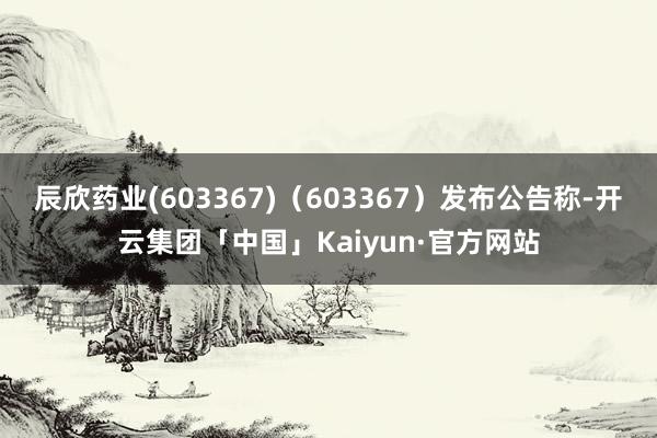 辰欣药业(603367)（603367）发布公告称-开云集团「中国」Kaiyun·官方网站