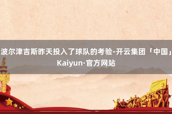 波尔津吉斯昨天投入了球队的考验-开云集团「中国」Kaiyun·官方网站