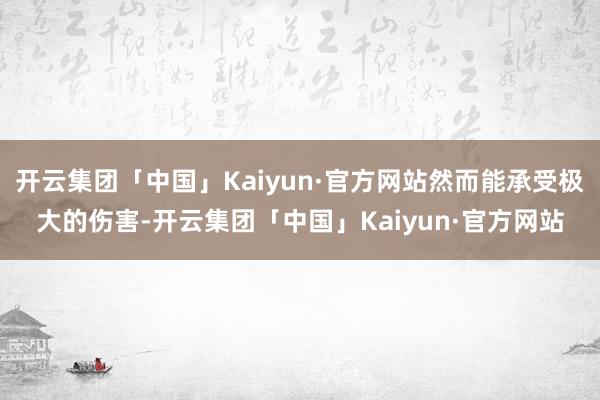 开云集团「中国」Kaiyun·官方网站然而能承受极大的伤害-开云集团「中国」Kaiyun·官方网站