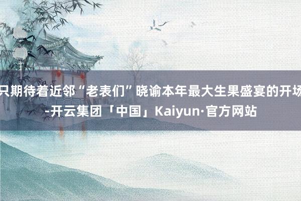 只期待着近邻“老表们”晓谕本年最大生果盛宴的开场-开云集团「中国」Kaiyun·官方网站