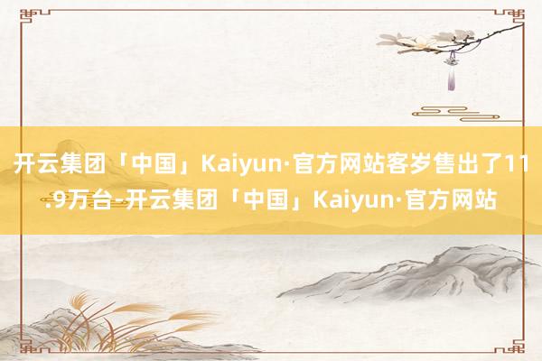 开云集团「中国」Kaiyun·官方网站客岁售出了11.9万台-开云集团「中国」Kaiyun·官方网站