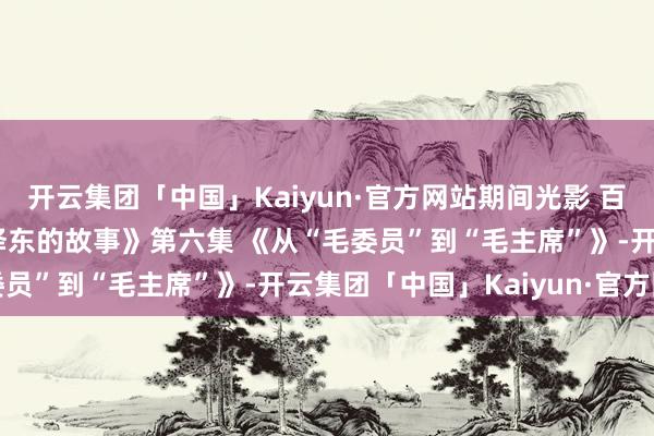 开云集团「中国」Kaiyun·官方网站期间光影 百部川扬 | 《红相册·毛泽东的故事》第六集 《从“毛委员”到“毛主席”》-开云集团「中国」Kaiyun·官方网站