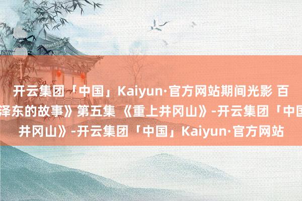 开云集团「中国」Kaiyun·官方网站期间光影 百部川扬 | 《红相册·毛泽东的故事》第五集 《重上井冈山》-开云集团「中国」Kaiyun·官方网站