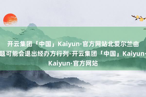 开云集团「中国」Kaiyun·官方网站北爱尔兰由于财务问题可能会退出经办方行列-开云集团「中国」Kaiyun·官方网站