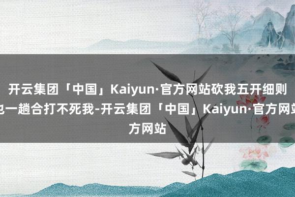 开云集团「中国」Kaiyun·官方网站砍我五开细则也一趟合打不死我-开云集团「中国」Kaiyun·官方网站