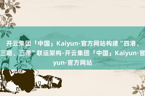 开云集团「中国」Kaiyun·官方网站构建“四港、十廊、三路、三带”联运架构-开云集团「中国」Kaiyun·官方网站