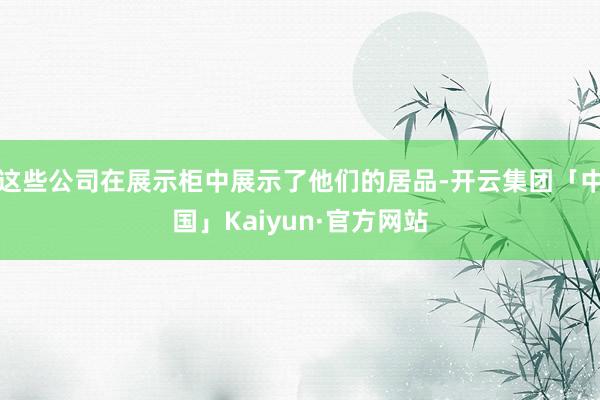 这些公司在展示柜中展示了他们的居品-开云集团「中国」Kaiyun·官方网站