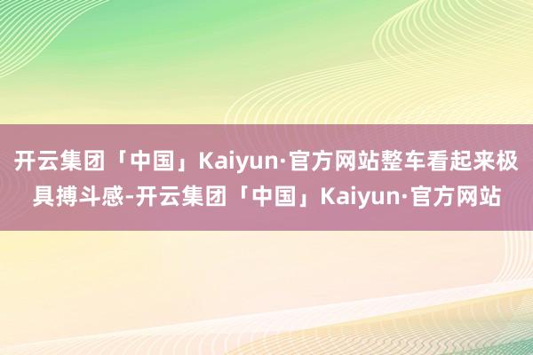 开云集团「中国」Kaiyun·官方网站整车看起来极具搏斗感-开云集团「中国」Kaiyun·官方网站