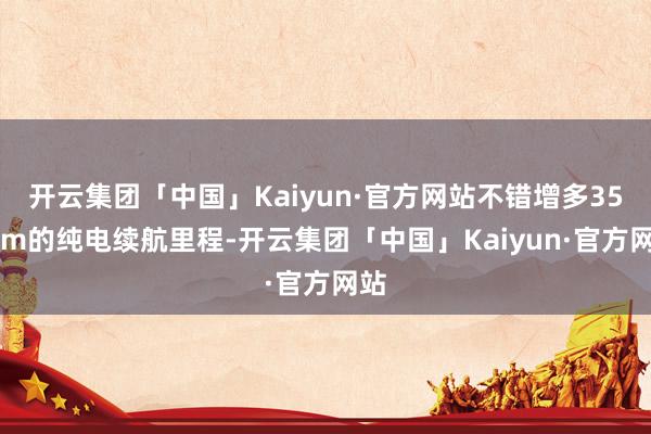 开云集团「中国」Kaiyun·官方网站不错增多350km的纯电续航里程-开云集团「中国」Kaiyun·官方网站