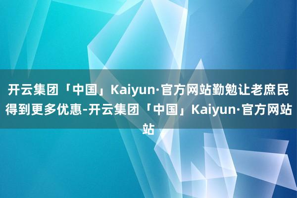 开云集团「中国」Kaiyun·官方网站勤勉让老庶民得到更多优惠-开云集团「中国」Kaiyun·官方网站