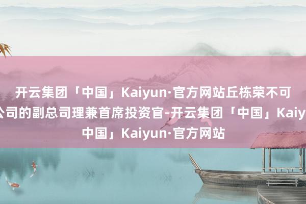 开云集团「中国」Kaiyun·官方网站丘栋荣不可是中庚基金公司的副总司理兼首席投资官-开云集团「中国」Kaiyun·官方网站