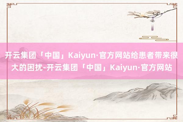 开云集团「中国」Kaiyun·官方网站给患者带来很大的困扰-开云集团「中国」Kaiyun·官方网站