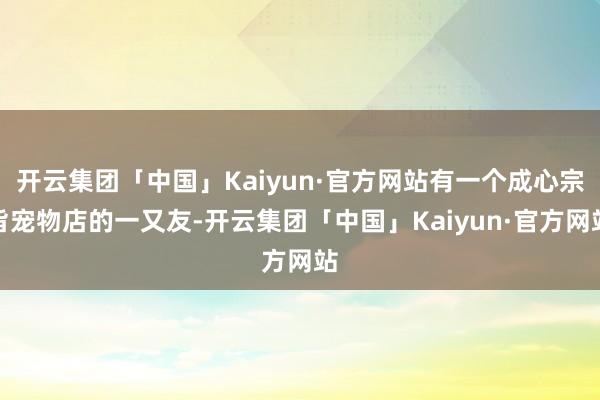 开云集团「中国」Kaiyun·官方网站有一个成心宗旨宠物店的一又友-开云集团「中国」Kaiyun·官方网站