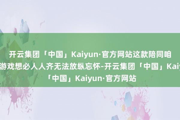 开云集团「中国」Kaiyun·官方网站这款陪同咱们芳华期间的游戏想必人人齐无法放纵忘怀-开云集团「中国」Kaiyun·官方网站