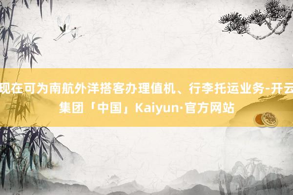 现在可为南航外洋搭客办理值机、行李托运业务-开云集团「中国」Kaiyun·官方网站