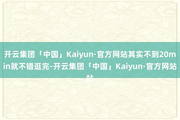 开云集团「中国」Kaiyun·官方网站其实不到20min就不错逛完-开云集团「中国」Kaiyun·官方网站