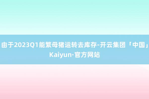 由于2023Q1能繁母猪运转去库存-开云集团「中国」Kaiyun·官方网站