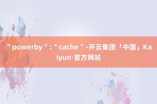 ＂powerby＂:＂cache＂-开云集团「中国」Kaiyun·官方网站