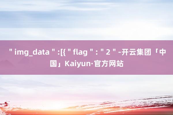 ＂img_data＂:[{＂flag＂:＂2＂-开云集团「中国」Kaiyun·官方网站