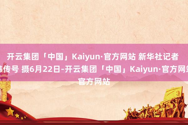 开云集团「中国」Kaiyun·官方网站 新华社记者 韩传号 摄6月22日-开云集团「中国」Kaiyun·官方网站