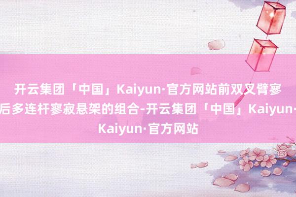 开云集团「中国」Kaiyun·官方网站前双叉臂寥寂悬架和后多连杆寥寂悬架的组合-开云集团「中国」Kaiyun·官方网站