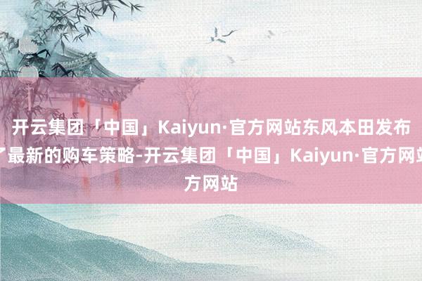 开云集团「中国」Kaiyun·官方网站东风本田发布了最新的购车策略-开云集团「中国」Kaiyun·官方网站