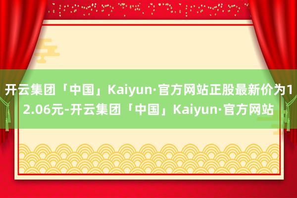 开云集团「中国」Kaiyun·官方网站正股最新价为12.06元-开云集团「中国」Kaiyun·官方网站