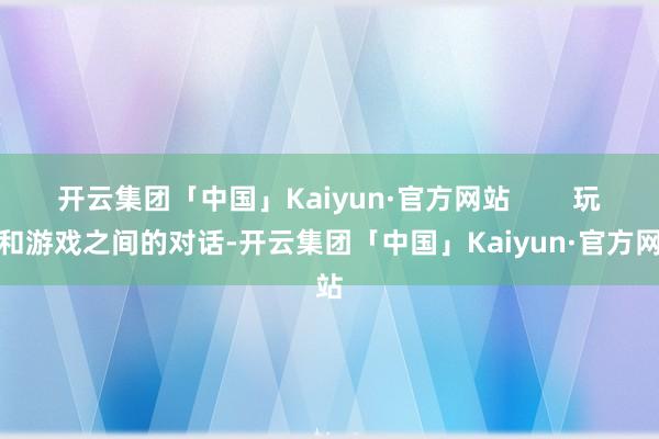 开云集团「中国」Kaiyun·官方网站        玩家和游戏之间的对话-开云集团「中国」Kaiyun·官方网站