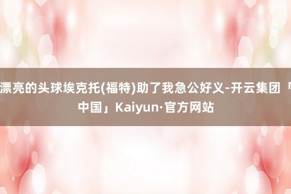 漂亮的头球埃克托(福特)助了我急公好义-开云集团「中国」Kaiyun·官方网站