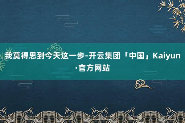 我莫得思到今天这一步-开云集团「中国」Kaiyun·官方网站