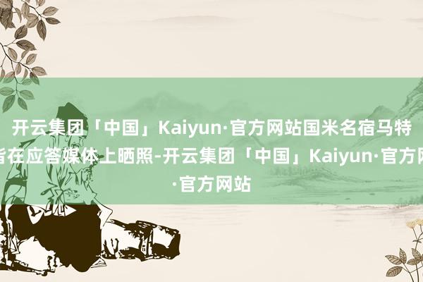 开云集团「中国」Kaiyun·官方网站国米名宿马特拉皆在应答媒体上晒照-开云集团「中国」Kaiyun·官方网站