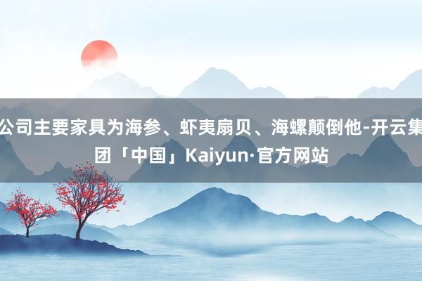 公司主要家具为海参、虾夷扇贝、海螺颠倒他-开云集团「中国」Kaiyun·官方网站