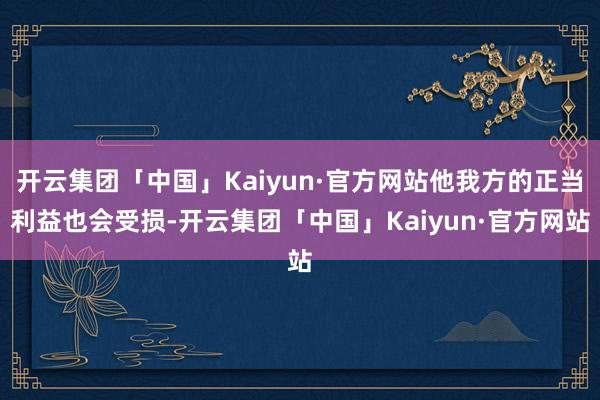 开云集团「中国」Kaiyun·官方网站他我方的正当利益也会受损-开云集团「中国」Kaiyun·官方网站