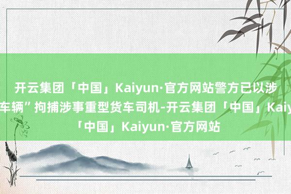 开云集团「中国」Kaiyun·官方网站警方已以涉嫌“驾驶危境车辆”拘捕涉事重型货车司机-开云集团「中国」Kaiyun·官方网站