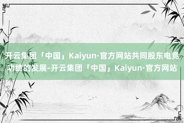 开云集团「中国」Kaiyun·官方网站共同股东电竞功绩的发展-开云集团「中国」Kaiyun·官方网站