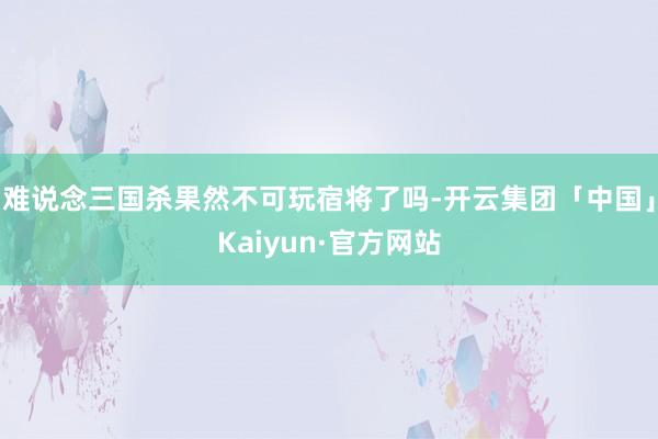 难说念三国杀果然不可玩宿将了吗-开云集团「中国」Kaiyun·官方网站