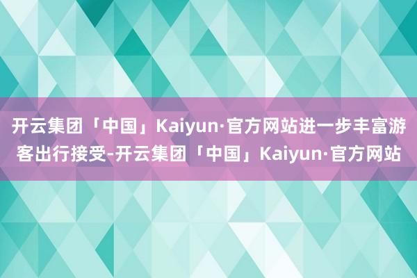 开云集团「中国」Kaiyun·官方网站进一步丰富游客出行接受-开云集团「中国」Kaiyun·官方网站