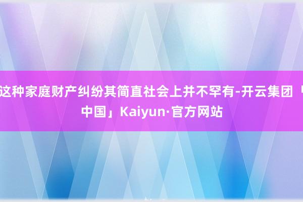 这种家庭财产纠纷其简直社会上并不罕有-开云集团「中国」Kaiyun·官方网站